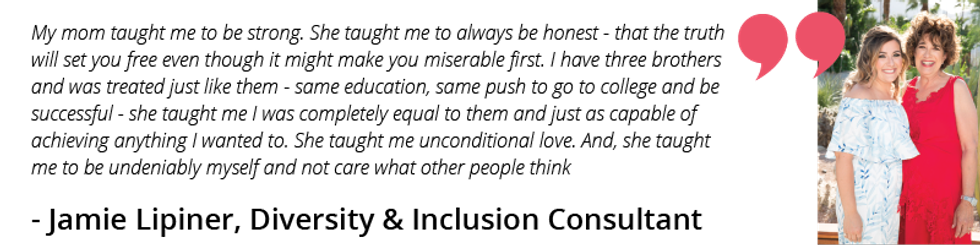 My mom taught me to be strong. She taught me to always be honest - that the truth will set you free even though it might make you miserable first. I have three brothers and was treated just like them - same education, same push to go to college and be successful - she taught me I was completely equal to them and just as capable of achieving anything I wanted to. She taught me unconditional love. And, she taught me to be undeniably myself and not care what other people think.