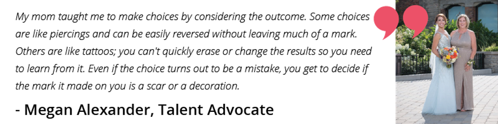 My mom taught me to make choices by considering the outcome. Some choices are like piercings and can be easily reversed without leaving much of a mark. Others are like tattoos; you can't quickly erase or change the results so you need to learn from it. Even if the choice turns out to be a mistake, you get to decide if the mark it made on you is a scar or a decoration.