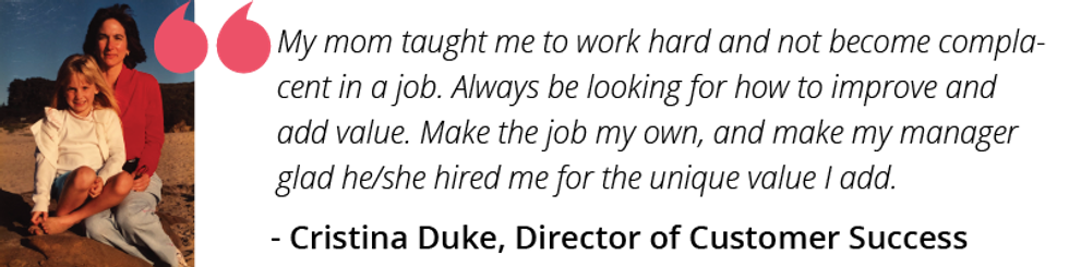 My mom taught me to work hard and not become complacent in a job. Always be looking for how to improve and add value. Make the job my own, and make my manager glad he/she hired me for the unique value I add.