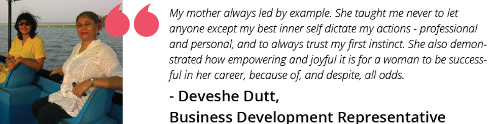 My mother always led by example. She taught me never to let anyone except my best inner self dictate my actions - professional and personal, and to always trust my first instinct. She also demonstrated how empowering and joyful it is for a woman to be successful in her career, because of, and despite, all odds.