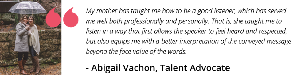 My mother has taught me how to be a good listener, which has served me well both professionally and personally. That is, she taught me to listen in a way that first allows the speaker to feel heard and respected, but also equips me with a better interpretation of the conveyed message beyond the face value of the words.
