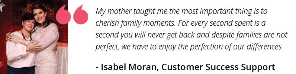 My mother taught me the most important thing is to cherish family moments. For every second spent is a second you will never get back and despite families are not perfect, we have to enjoy the perfection of our differences.