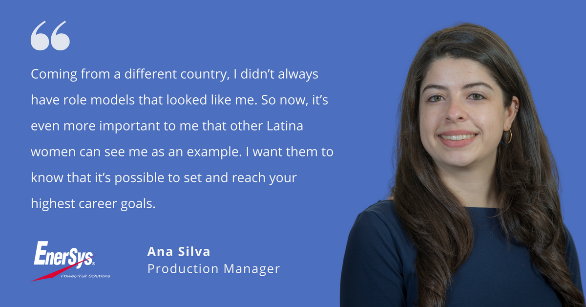 Photo of EnerSys' Ana Silva, production manager, with quote saying, "Coming from a different country, I didn't always have role models that looked like me. So now, it's even more important to me that other Latina women can see me as an example. I want them to know that it's possible to set and reach your highest career goals."