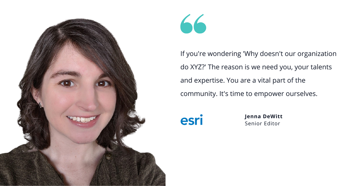 Photo of Esri's Jenna DeWitt, senior editor, with quote saying, "If you're wondering 'Why doesn't our organization do XYZ?' The reason is we need you, your talents and expertise. You are a vital part of the community. It's time to empower ourselves."