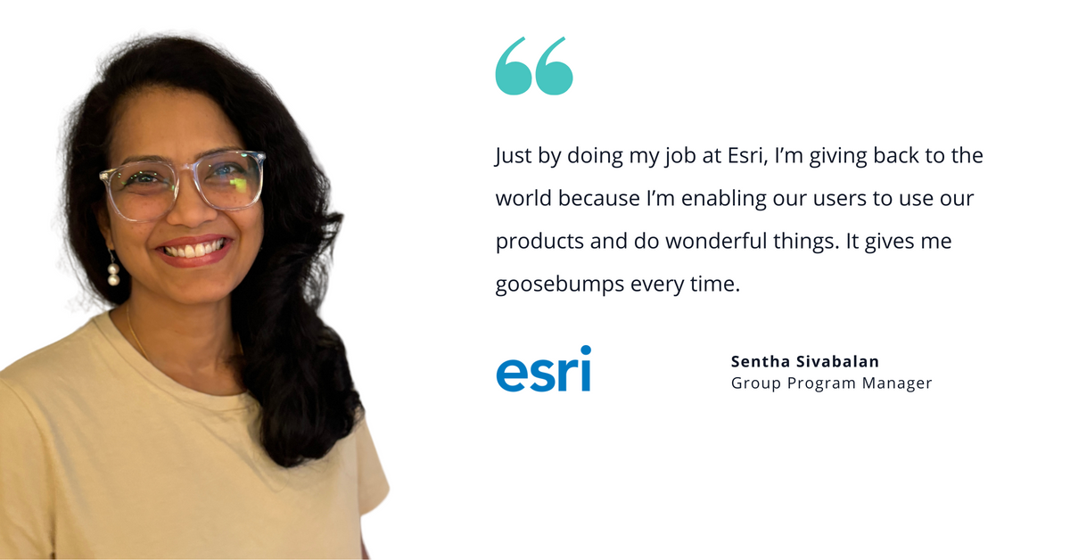 Photo of Esri's Sentha Sivabalan, group program manager, with quote saying, "Just by doing my job at Esri, I’m giving back to the world because I’m enabling our users to use our products and do wonderful things. It gives me goosebumps every time."