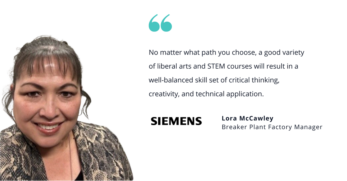Photo of Lora McCawley, breaker plant factory manager, with quote saying, "No matter what path you choose, a good variety of liberal arts and STEM courses will result in a well-balanced skill set of critical thinking, creativity, and technical application."