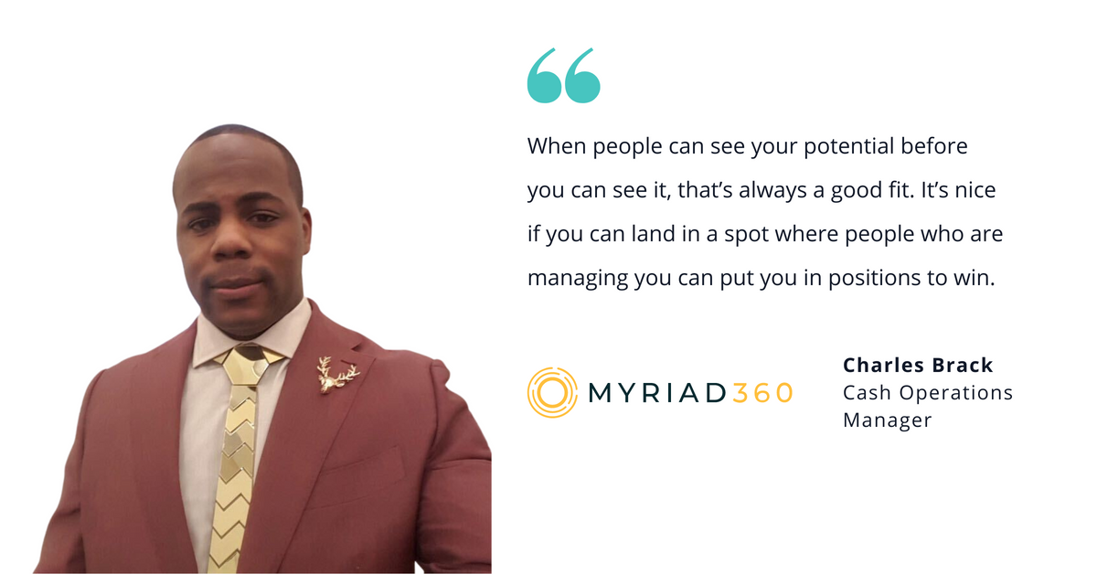 Photo of Myriad360's Charles Brack, cash operations manager, with quote saying, "When people can see your potential before you can see it, that's always a good fit. It's nice if you can land a spot where people who are managing you can put you in positions to win."