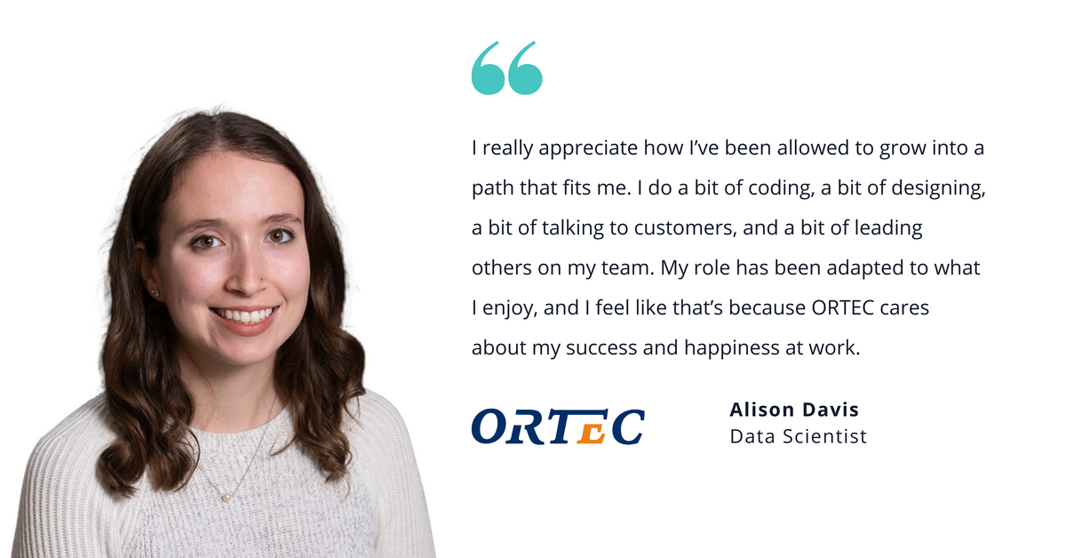 Photo of ORTEC's Alison Davis, data scientist, with quote saying, "I really appreciate how I've been allowed to grow into a path that fits me. I do a bit of coding, a bit of designing, a bit of talking to customers, and a bit of leading others on my tram. My role has been adapted to what I enjoy, and I fell like that's because ORTEC cares about my success and happiness at work."