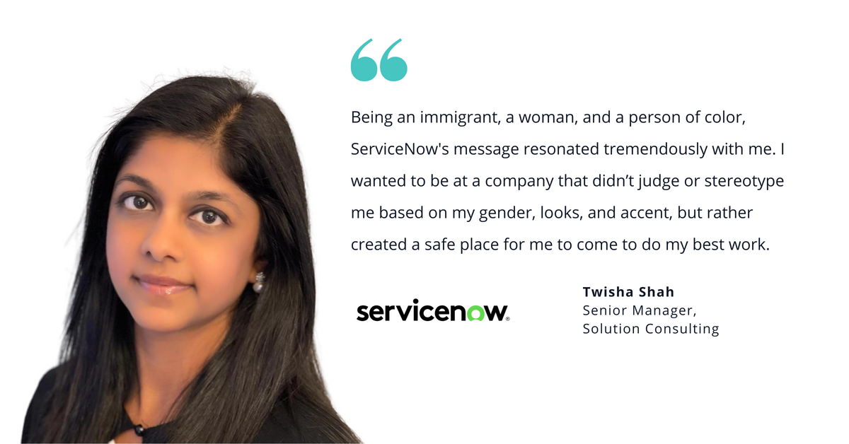 Photo of ServiceNow's Twisha Shah, senior manager, solution consulting, with quote saying, "Being an immigrant, a woman, and a person of color, ServiceNow's message resonated tremendously with me. I wanted to be at a company that didn't judge or stereotype me based on my gender, looks, and accent, but rather created a safe place for me to come to do my best work."