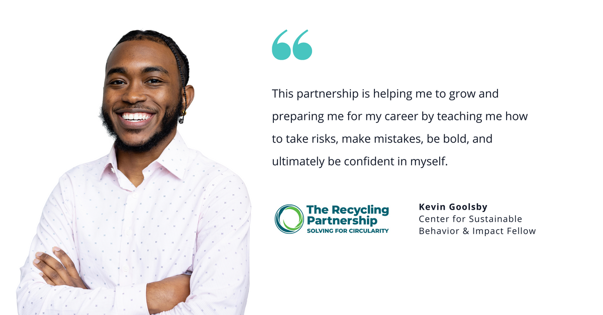 Photo of The Recycling Partnership's Kevin Goolsby, Center for Sustainable Behavior & Impact Fellow, with quote saying, "This partnership is helping me to grow and preparing me for my career by teaching me how to take risks, make mistakes, be bold, and ultimately be confident in myself."