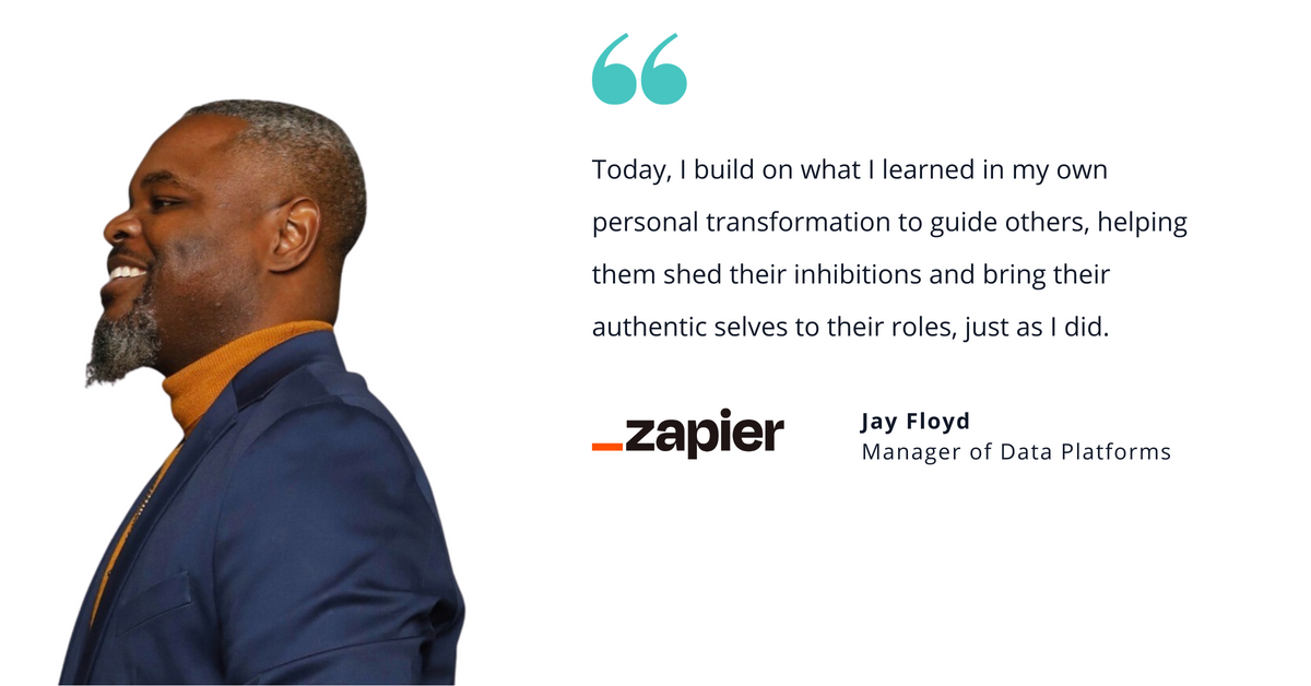 Photo of Zapier's Jay Floyd, manager of data platforms, with quote saying, "Today, I build on what I learned in my own personal transformation to guide others, helping them shed their inhibitions and bring their authentic selves to their roles, just as I did."