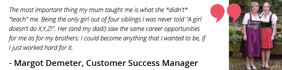 The most important thing my mum taught me is what she *didn't* "teach" me. Being the only girl out of four siblings I was never told "A girl doesn't do X,Y,Z!". Her (and my dad!) saw the same career opportunities for me as for my brothers: I could become anything that I wanted to be, if I just worked hard for it.